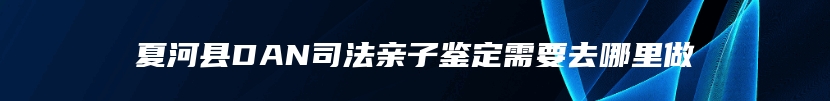 夏河县DAN司法亲子鉴定需要去哪里做