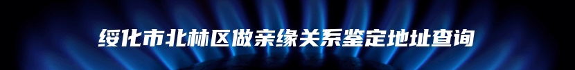 绥化市北林区做亲缘关系鉴定地址查询