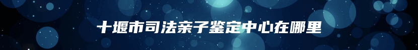 十堰市司法亲子鉴定中心在哪里