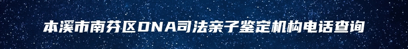 本溪市南芬区DNA司法亲子鉴定机构电话查询