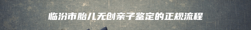 临汾市胎儿无创亲子鉴定的正规流程