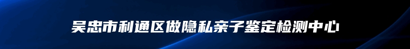 吴忠市利通区做隐私亲子鉴定检测中心