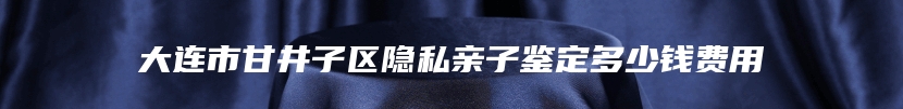 大连市甘井子区隐私亲子鉴定多少钱费用