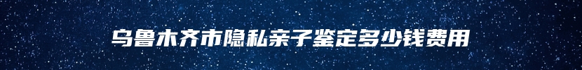 乌鲁木齐市隐私亲子鉴定多少钱费用