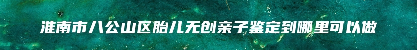 淮南市八公山区胎儿无创亲子鉴定到哪里可以做