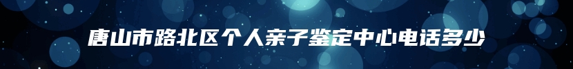唐山市路北区个人亲子鉴定中心电话多少