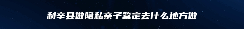 利辛县做隐私亲子鉴定去什么地方做