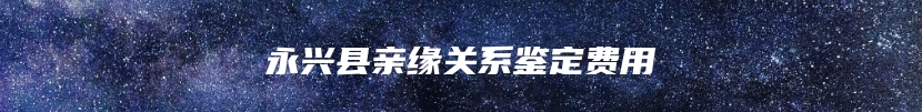 永兴县亲缘关系鉴定费用