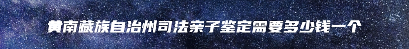 黄南藏族自治州司法亲子鉴定需要多少钱一个