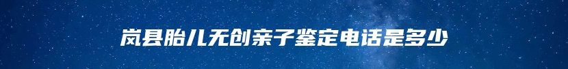 岚县胎儿无创亲子鉴定电话是多少