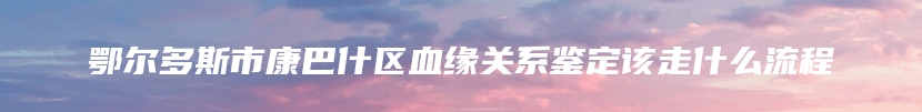 鄂尔多斯市康巴什区血缘关系鉴定该走什么流程