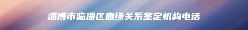 淄博市临淄区血缘关系鉴定机构电话