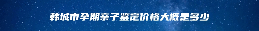 韩城市孕期亲子鉴定价格大概是多少