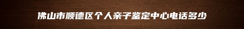 佛山市顺德区个人亲子鉴定中心电话多少