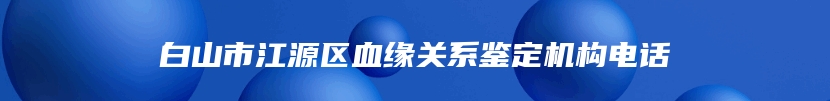 白山市江源区血缘关系鉴定机构电话