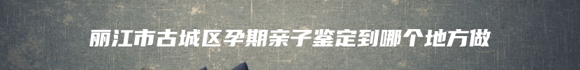 丽江市古城区孕期亲子鉴定到哪个地方做