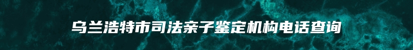 乌兰浩特市司法亲子鉴定机构电话查询