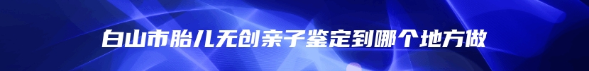 白山市胎儿无创亲子鉴定到哪个地方做