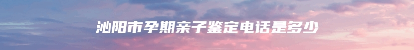 沁阳市孕期亲子鉴定电话是多少