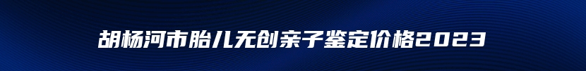 胡杨河市胎儿无创亲子鉴定价格2023