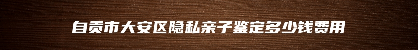 自贡市大安区隐私亲子鉴定多少钱费用