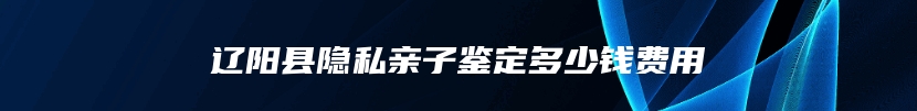 辽阳县隐私亲子鉴定多少钱费用