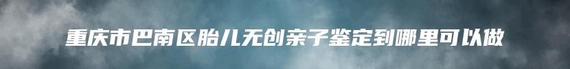 重庆市巴南区胎儿无创亲子鉴定到哪里可以做