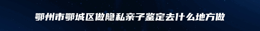 鄂州市鄂城区做隐私亲子鉴定去什么地方做