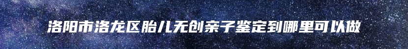洛阳市洛龙区胎儿无创亲子鉴定到哪里可以做