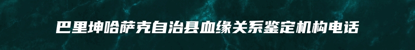 巴里坤哈萨克自治县血缘关系鉴定机构电话