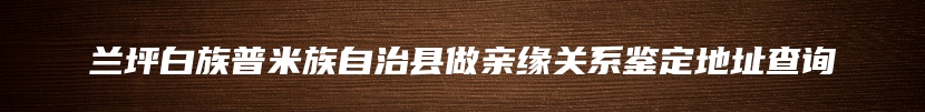 兰坪白族普米族自治县做亲缘关系鉴定地址查询