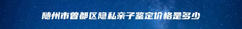 随州市曾都区隐私亲子鉴定价格是多少