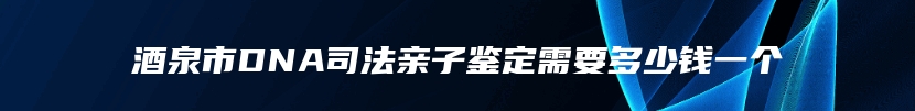 酒泉市DNA司法亲子鉴定需要多少钱一个