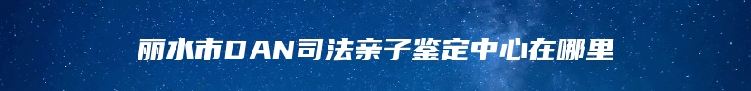 丽水市DAN司法亲子鉴定中心在哪里