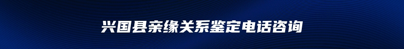 兴国县亲缘关系鉴定电话咨询