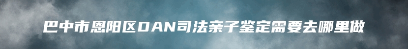 巴中市恩阳区DAN司法亲子鉴定需要去哪里做