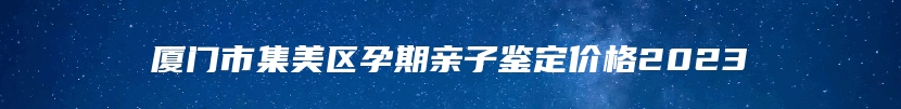 厦门市集美区孕期亲子鉴定价格2023