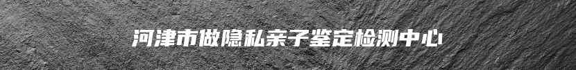 河津市做隐私亲子鉴定检测中心