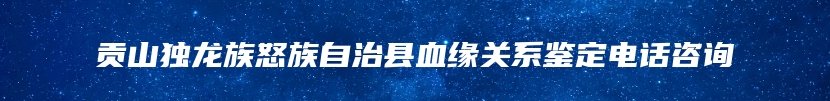 贡山独龙族怒族自治县血缘关系鉴定电话咨询
