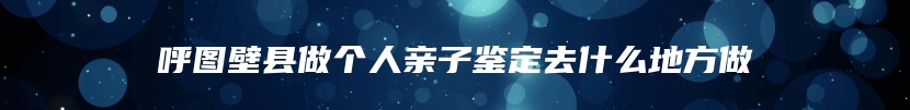 呼图壁县做个人亲子鉴定去什么地方做