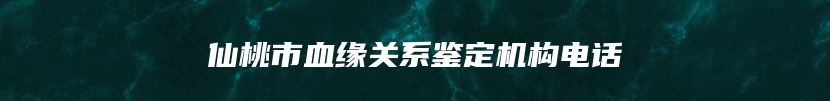 仙桃市血缘关系鉴定机构电话