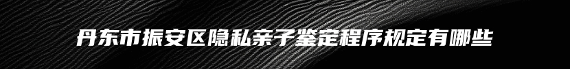 丹东市振安区隐私亲子鉴定程序规定有哪些