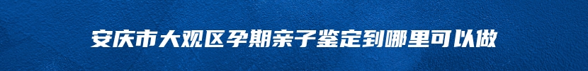 安庆市大观区孕期亲子鉴定到哪里可以做