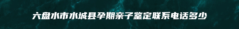 六盘水市水城县孕期亲子鉴定联系电话多少