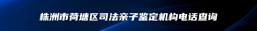 株洲市荷塘区司法亲子鉴定机构电话查询