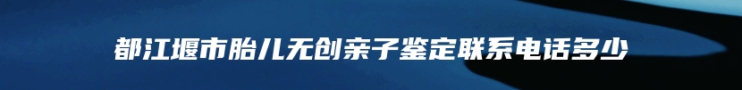 都江堰市胎儿无创亲子鉴定联系电话多少