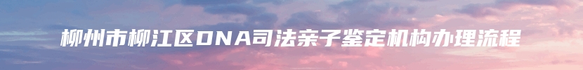 柳州市柳江区DNA司法亲子鉴定机构办理流程