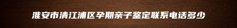 淮安市清江浦区孕期亲子鉴定联系电话多少