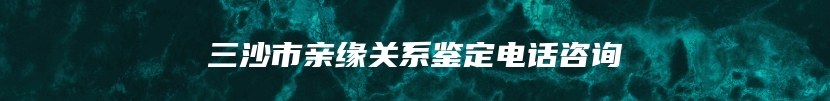 三沙市亲缘关系鉴定电话咨询