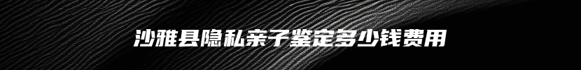 沙雅县隐私亲子鉴定多少钱费用